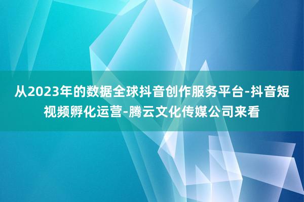 从2023年的数据全球抖音创作服务平台-抖音短视频孵化运营-腾云文化传媒公司来看